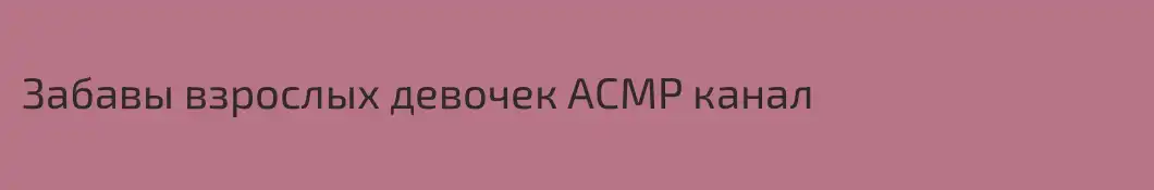 Забавы взрослых девочек АСМР канал